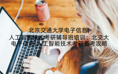 北京交通大学电子信息(人工智能技术考研辅导班培训：北交大电子信息(人工智能技术考研备考攻略