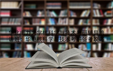华北电力大学核科学与技术考研辅导培训班：华电核科学与技术考研备考攻略