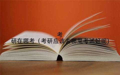 考研在哪考(考研应该去哪里考试好呢)