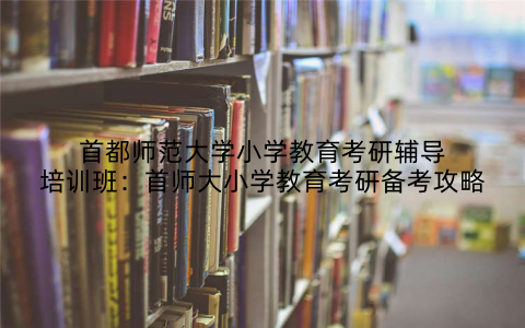 首都师范大学小学教育考研辅导培训班：首师大小学教育考研备考攻略