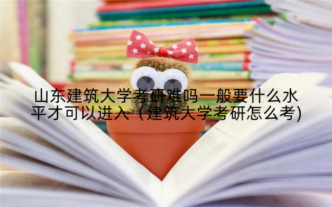 山东建筑大学考研难吗一般要什么水平才可以进入（建筑大学考研怎么考)