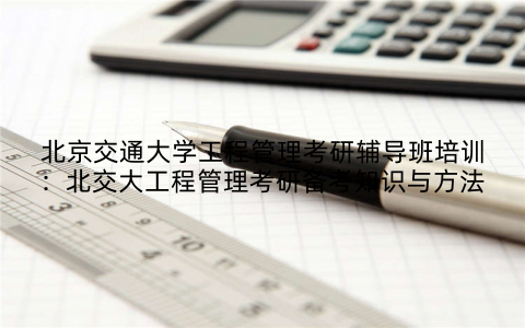 北京交通大学工程管理考研辅导班培训：北交大工程管理考研备考知识与方法