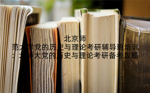 北京师范大学党的历史与理论考研辅导班培训：北师大党的历史与理论考研备考攻略
