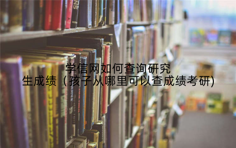 学信网如何查询研究生成绩(孩子从哪里可以查成绩考研)