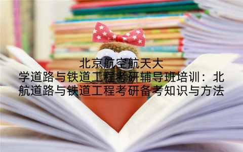 北京航空航天大学道路与铁道工程考研辅导班培训：北航道路与铁道工程考研备考知识与方法