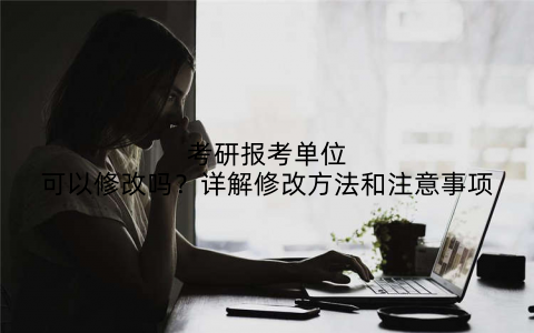 考研报考单位可以修改吗?详解修改方法和注意事项