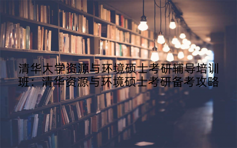 清华大学资源与环境硕士考研辅导培训班：清华资源与环境硕士考研备考攻略