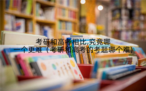 考研和高考相比,究竟哪一个更难(考研和高考的考题哪个难)