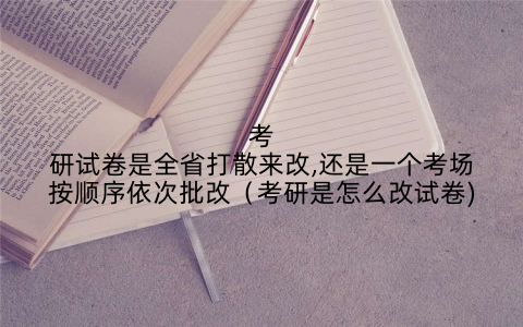 考研试卷是全省打散来改,还是一个考场按顺序依次批改（考研是怎么改试卷)