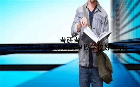 考研考点在哪里（考研去哪里找学校好考点)