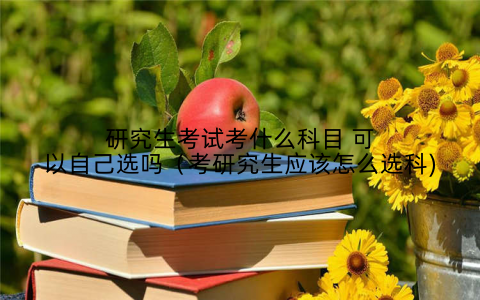 研究生考试考什么科目 可以自己选吗(考研究生应该怎么选科)
