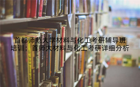 首都师范大学材料与化工考研辅导班培训：首师大材料与化工考研详细分析