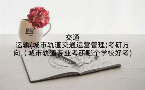 交通运输(城市轨道交通运营管理)考研方向（城市轨道专业考研哪个学校好考)