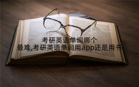 考研英语单词哪个最难,考研英语单词用app还是用书