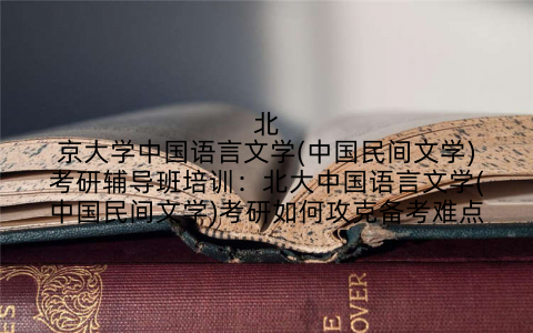 北京大学中国语言文学(中国民间文学)考研辅导班培训：北大中国语言文学(中国民间文学)考研如何攻克备考难点