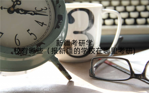 新疆考研学校有哪些(报新疆的学校在哪里考研)