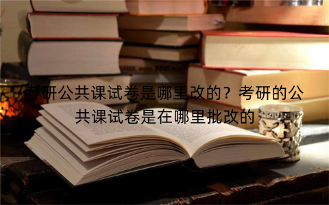 考研公共课试卷是哪里改的?考研的公共课试卷是在哪里批改的