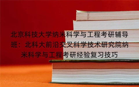 北京科技大学纳米科学与工程考研辅导班：北科大前沿交叉科学技术研究院纳米科学与工程考研经验复习技巧