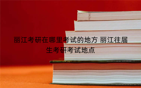 丽江考研在哪里考试的地方 丽江往届生考研考试地点