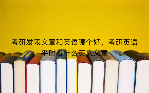 考研发表文章和英语哪个好,考研英语平时看什么英文文章