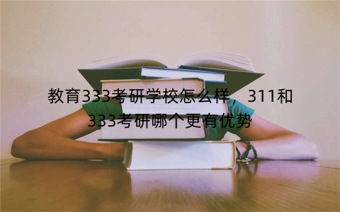 教育333考研学校怎么样,311和333考研哪个更有优势
