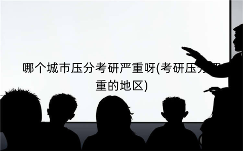 哪个城市压分考研严重呀(考研压分严重的地区)