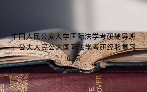 中国人民公安大学国际法学考研辅导班：公大人民公大国际法学考研经验复习重点