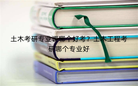 土木考研专业课哪个好考？土木工程考研哪个专业好