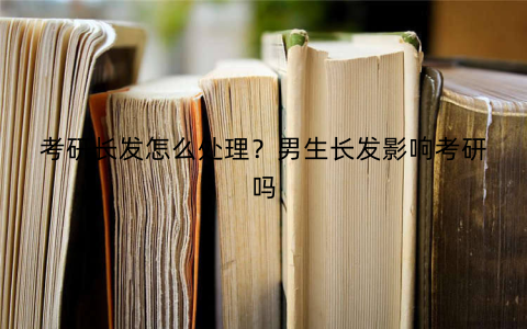 考研长发怎么处理?男生长发影响考研吗