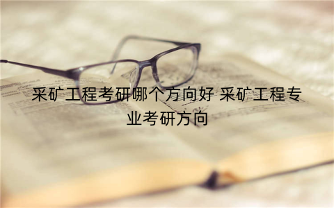 采矿工程考研哪个方向好 采矿工程专业考研方向