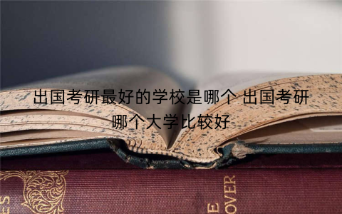 出国考研最好的学校是哪个 出国考研哪个大学比较好