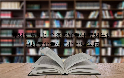 专科计算机哪个院校好考研 专科生计算机专业考研选择哪些学校