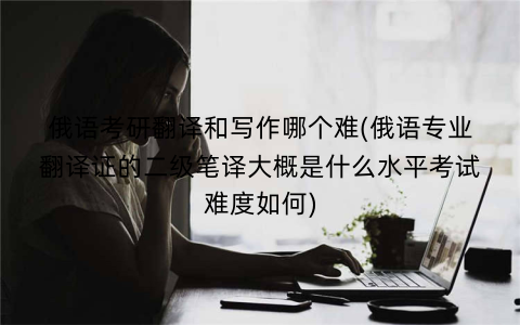 俄语考研翻译和写作哪个难(俄语专业翻译证的二级笔译大概是什么水平考试难度如何)
