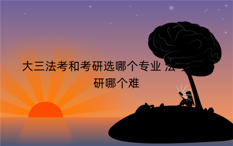 大三法考和考研选哪个专业 法考和考研哪个难