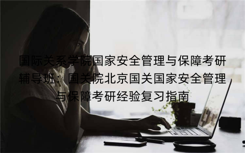 国际关系学院国家安全管理与保障考研辅导班：国关院北京国关国家安全管理与保障考研经验复习指南