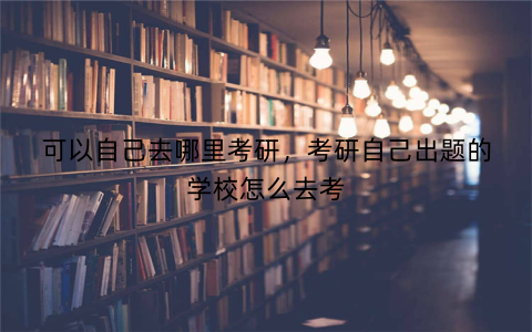 可以自己去哪里考研，考研自己出题的学校怎么去考