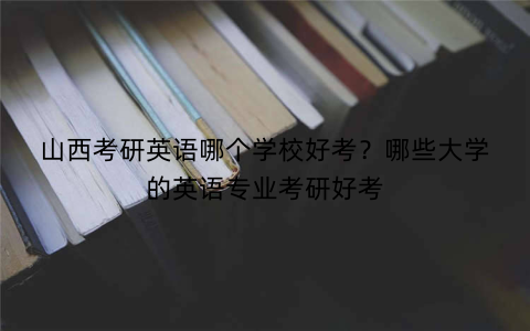 山西考研英语哪个学校好考?哪些大学的英语专业考研好考