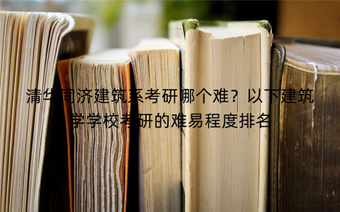 清华同济建筑系考研哪个难？以下建筑学学校考研的难易程度排名