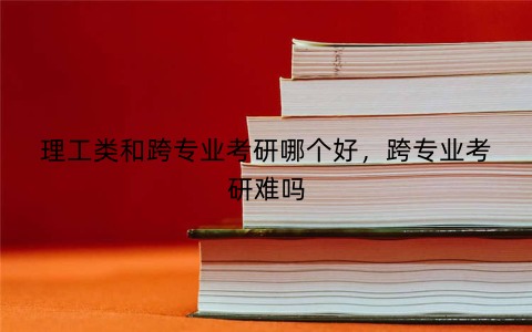 理工类和跨专业考研哪个好,跨专业考研难吗