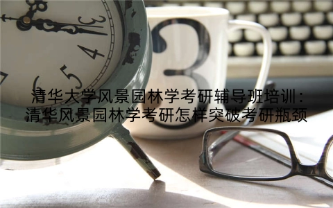 清华大学风景园林学考研辅导班培训：清华风景园林学考研怎样突破考研瓶颈