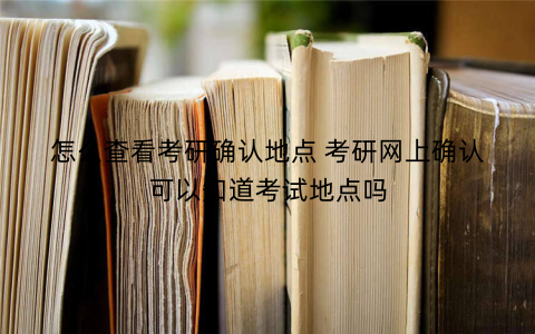 怎么查看考研确认地点 考研网上确认可以知道考试地点吗