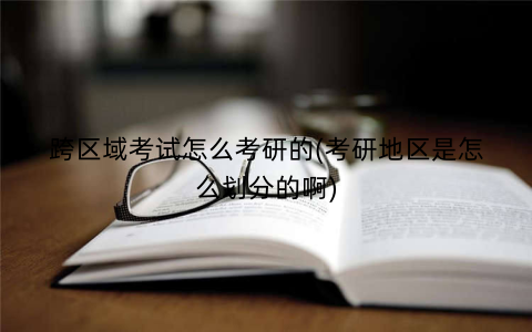 跨区域考试怎么考研的(考研地区是怎么划分的啊)