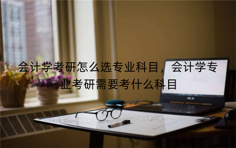 会计学考研怎么选专业科目,会计学专业考研需要考什么科目