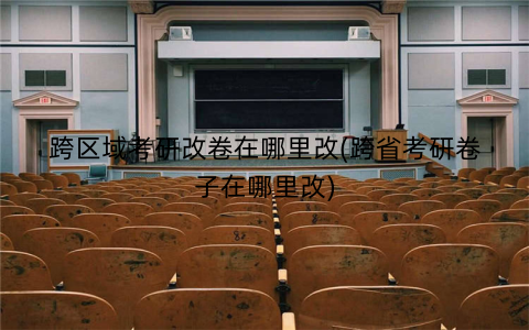 跨区域考研改卷在哪里改(跨省考研卷子在哪里改)