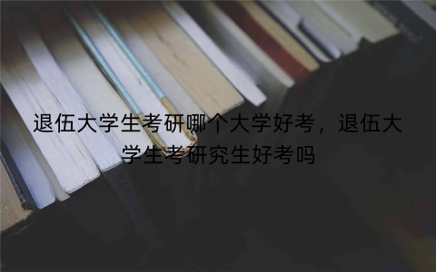 退伍大学生考研哪个大学好考,退伍大学生考研究生好考吗