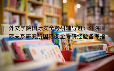 外交学院国际安全考研辅导班：外院国际关系研究所国际安全考研经验备考指南
