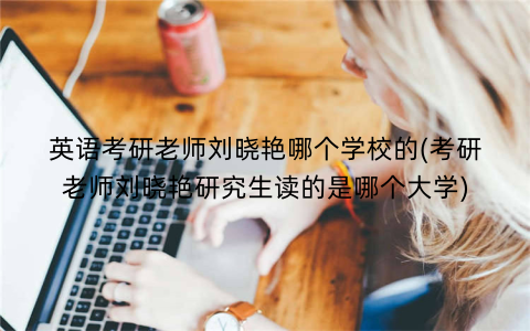 英语考研老师刘晓艳哪个学校的(考研老师刘晓艳研究生读的是哪个大学)
