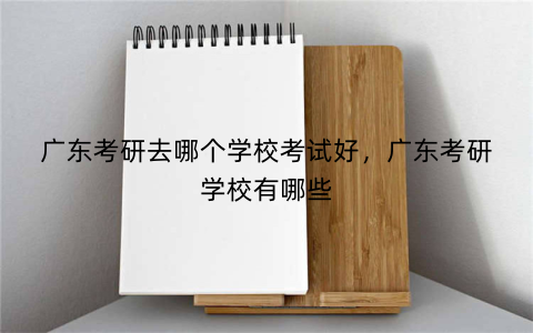 广东考研去哪个学校考试好，广东考研学校有哪些