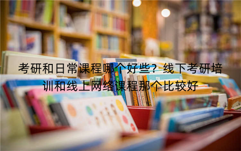 考研和日常课程哪个好些？线下考研培训和线上网络课程那个比较好