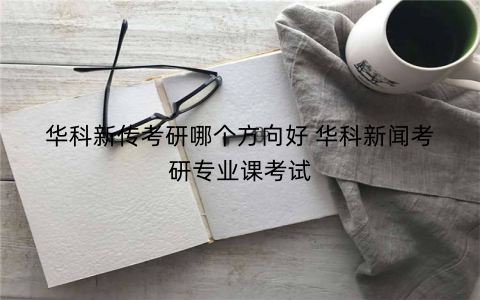 华科新传考研哪个方向好 华科新闻考研专业课考试
